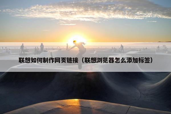联想如何制作网页链接（联想浏览器怎么添加标签）