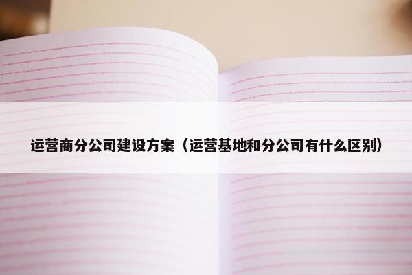 运营商分公司建设方案（运营基地和分公司有什么区别）