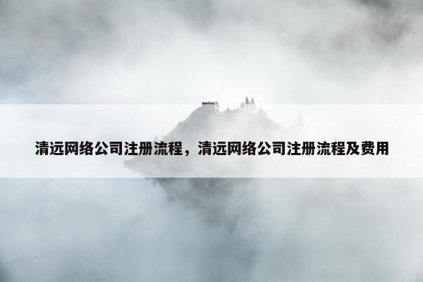 清远网络公司注册流程，清远网络公司注册流程及费用