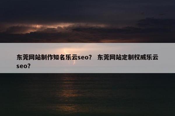 东莞网站制作知名乐云seo？ 东莞网站定制权威乐云seo？