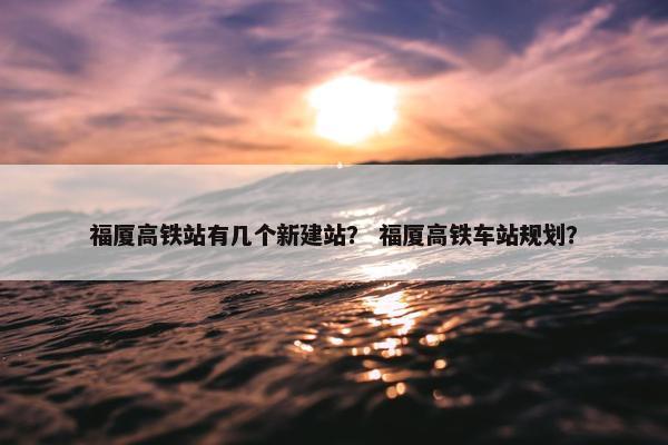福厦高铁站有几个新建站？ 福厦高铁车站规划？