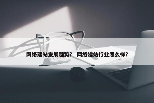 网络建站发展趋势？ 网络建站行业怎么样？