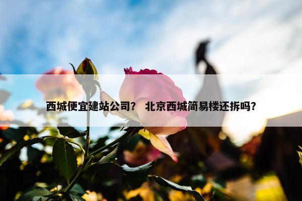 西城便宜建站公司？ 北京西城简易楼还拆吗？