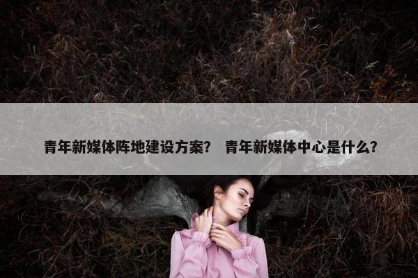 青年新媒体阵地建设方案？ 青年新媒体中心是什么？