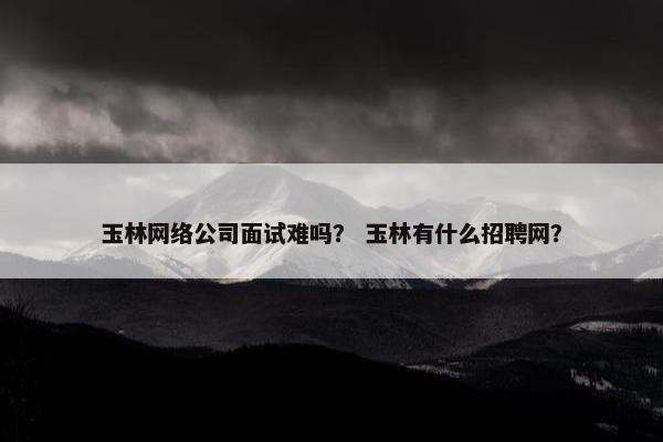 玉林网络公司面试难吗？ 玉林有什么招聘网？