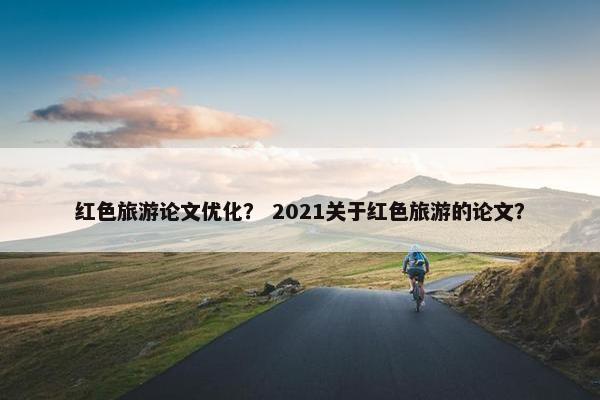 红色旅游论文优化？ 2021关于红色旅游的论文？