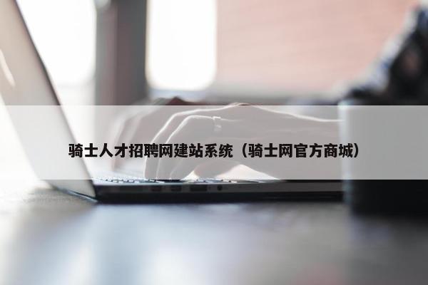 骑士人才招聘网建站系统（骑士网官方商城）