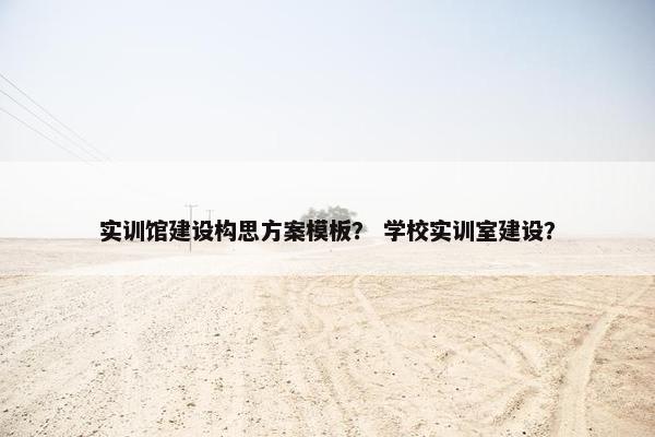 实训馆建设构思方案模板？ 学校实训室建设？