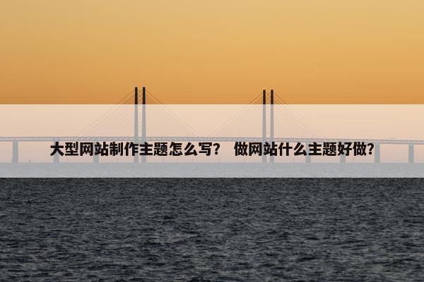 大型网站制作主题怎么写？ 做网站什么主题好做？