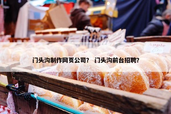 门头沟制作网页公司？ 门头沟前台招聘？