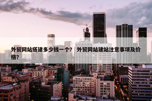 外贸网站搭建多少钱一个？ 外贸网站建站注意事项及价格？