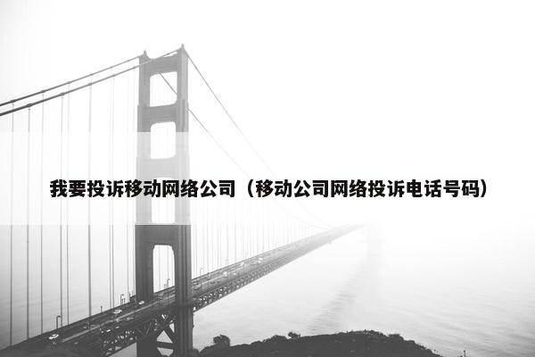我要投诉移动网络公司（移动公司网络投诉电话号码）