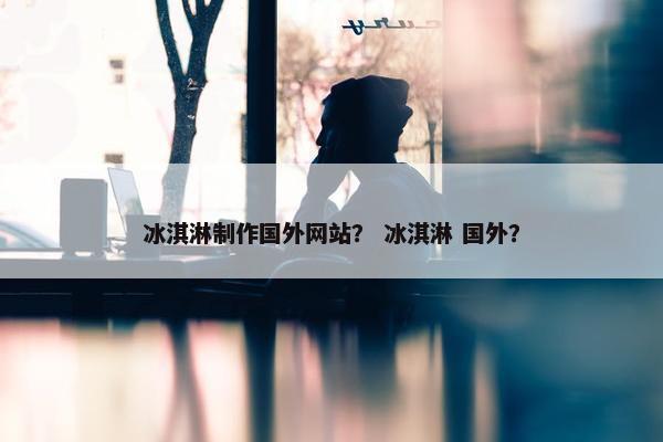 冰淇淋制作国外网站？ 冰淇淋 国外？