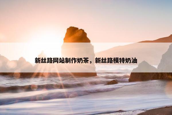 新丝路网站制作奶茶，新丝路模特奶油