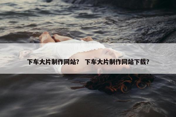 下车大片制作网站？ 下车大片制作网站下载？