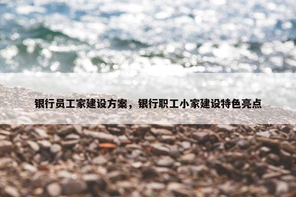 银行员工家建设方案，银行职工小家建设特色亮点