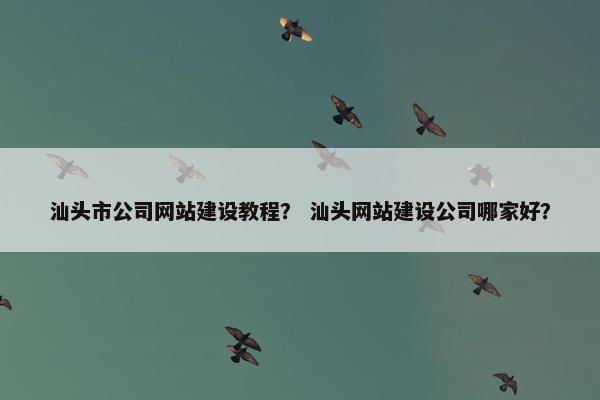 汕头市公司网站建设教程？ 汕头网站建设公司哪家好？