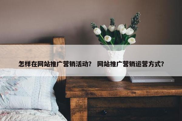 怎样在网站推广营销活动？ 网站推广营销运营方式？