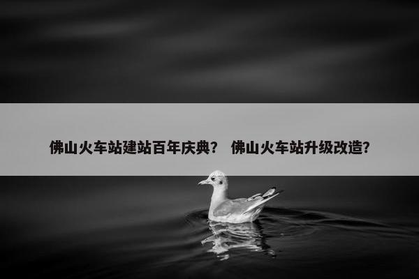 佛山火车站建站百年庆典？ 佛山火车站升级改造？