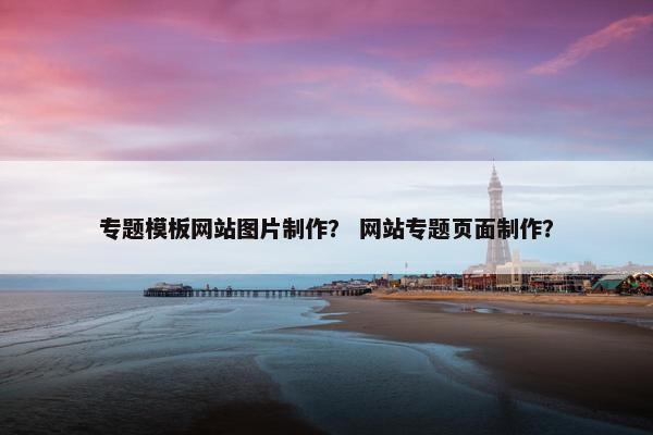 专题模板网站图片制作？ 网站专题页面制作？
