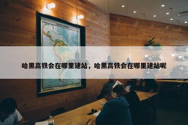 哈黑高铁会在哪里建站，哈黑高铁会在哪里建站呢