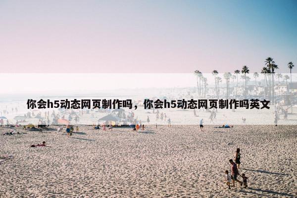 你会h5动态网页制作吗，你会h5动态网页制作吗英文