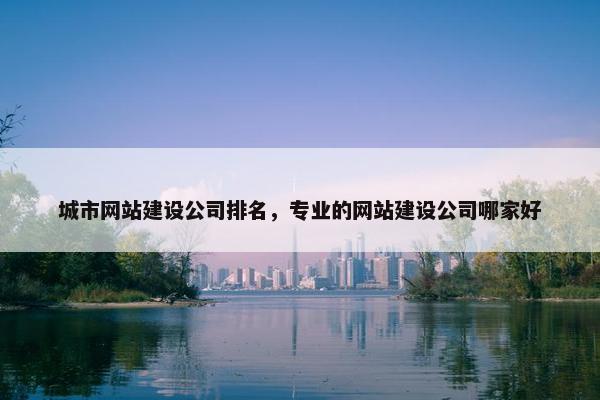 城市网站建设公司排名，专业的网站建设公司哪家好