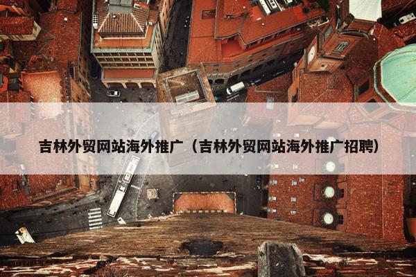 吉林外贸网站海外推广（吉林外贸网站海外推广招聘）