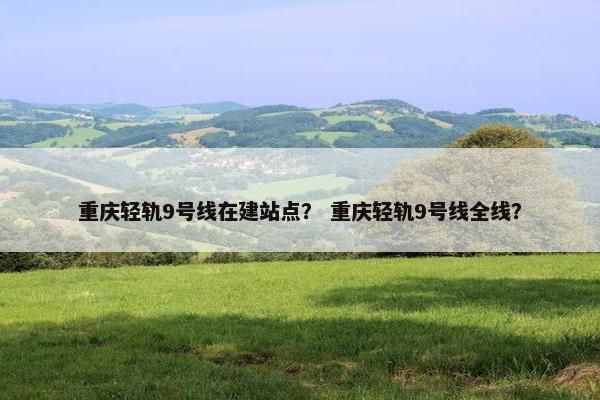 重庆轻轨9号线在建站点？ 重庆轻轨9号线全线？