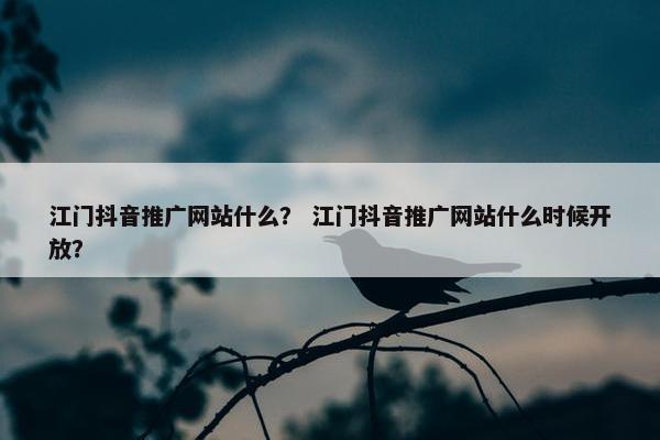 江门抖音推广网站什么？ 江门抖音推广网站什么时候开放？