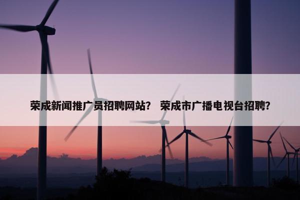 荣成新闻推广员招聘网站？ 荣成市广播电视台招聘？