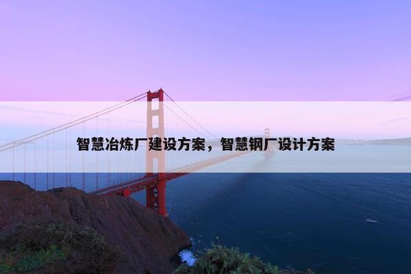 智慧冶炼厂建设方案，智慧钢厂设计方案