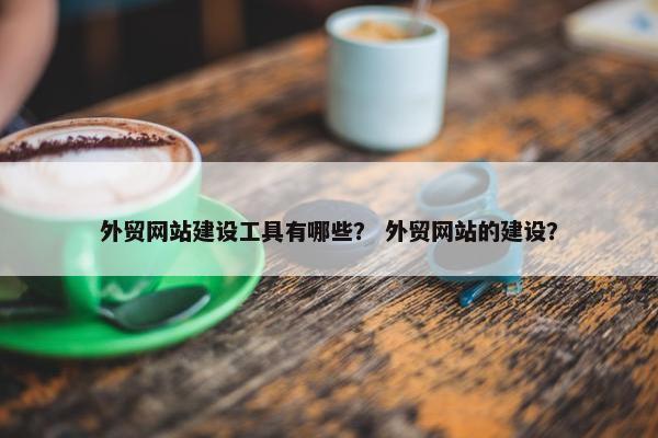 外贸网站建设工具有哪些？ 外贸网站的建设？