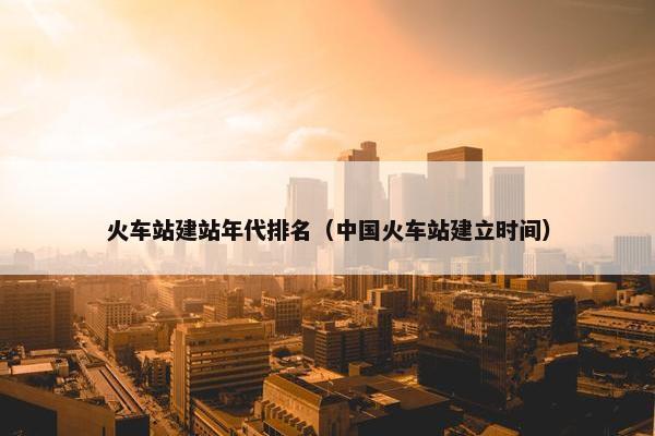 火车站建站年代排名（中国火车站建立时间）