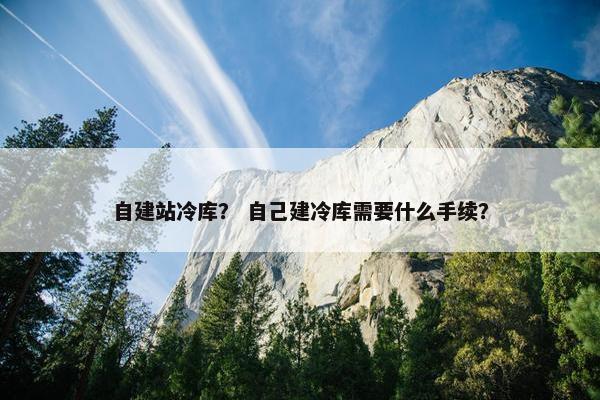 自建站冷库？ 自己建冷库需要什么手续？