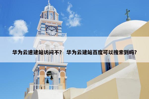 华为云速建站访问不？ 华为云建站百度可以搜索到吗？