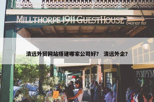 清远外贸网站搭建哪家公司好？ 清远外企？