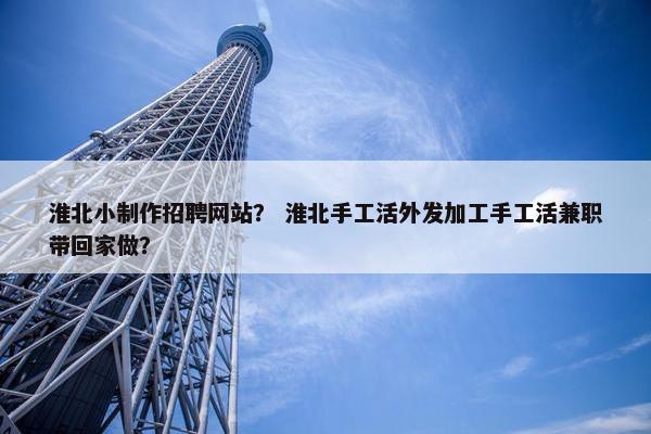 淮北小制作招聘网站？ 淮北手工活外发加工手工活兼职带回家做？