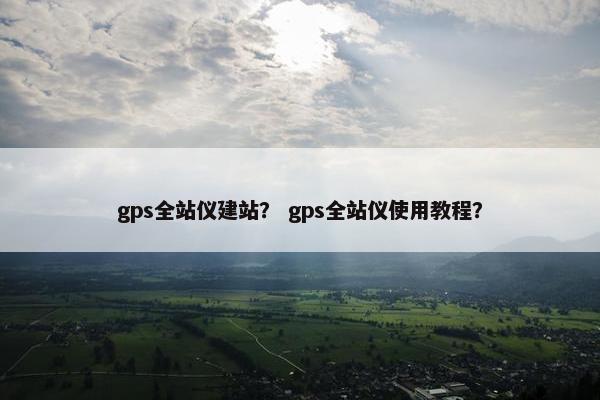 gps全站仪建站？ gps全站仪使用教程？