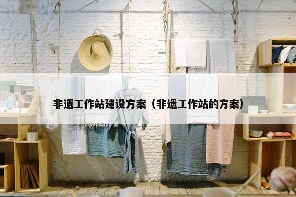 非遗工作站建设方案（非遗工作站的方案）