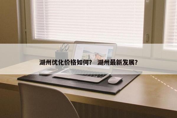 湖州优化价格如何？ 湖州最新发展？