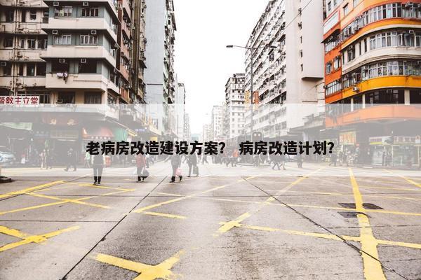 老病房改造建设方案？ 病房改造计划？