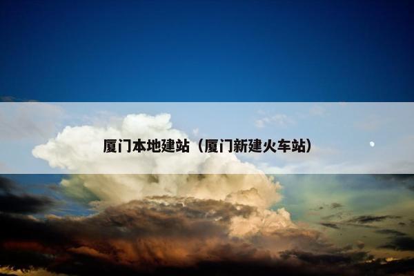 厦门本地建站（厦门新建火车站）