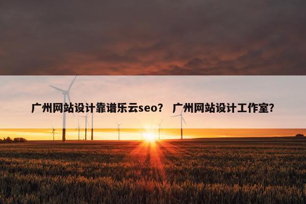 广州网站设计靠谱乐云seo？ 广州网站设计工作室？