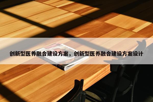 创新型医养融合建设方案，创新型医养融合建设方案设计